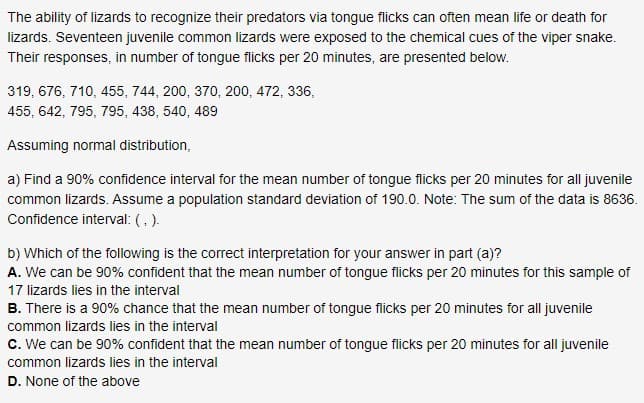 The ability of lizards to recognize their predators via tongue flicks can often mean life or death for
lizards. Seventeen juvenile common lizards were exposed to the chemical cues of the viper snake.
Their responses, in number of tongue flicks per 20 minutes, are presented below.
319, 676, 710, 455, 744, 200, 370, 200, 472, 336,
455, 642, 795, 795, 438, 540, 489
Assuming normal distribution,
a) Find a 90% confidence interval for the mean number of tongue flicks per 20 minutes for all juvenik
common lizards. Assume a population standard deviation of 190.0. Note: The sum of the data is 863
Confidence interval: (,).
b) Which of the following is the correct interpretation for your answer in part (a)?
A. We can be 90% confident that the mean number of tongque flicks per 20 minutes for this sample o
