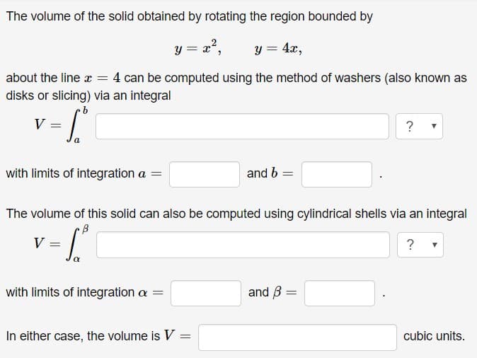 The volume of the solid obtained by rotating the region bounded by
y = x?,
y = 4x,
about the line a = 4 can be computed using the method of washers (also known as
disks or slicing) via an integral
9.
with limits of integration a =
and b =
The volume of this solid can also be computed using cylindrical shells via an integral
with limits of integration a =
and B
In either case, the volume is V =
cubic units.
