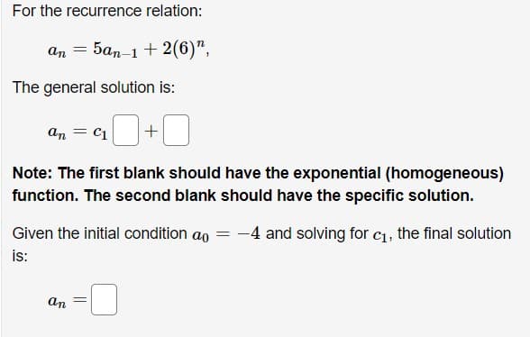 For the recurrence relation:

\[ a_n = 5a_{n-1} + 2(6)^n, \]

The general solution is:

\[ a_n = c_1 \, \_\_ + \_\_ \]

*Note: The first blank should have the exponential (homogeneous) function. The second blank should have the specific solution.*

Given the initial condition \( a_0 = -4 \) and solving for \( c_1 \), the final solution is:

\[ a_n = \_\_ \]