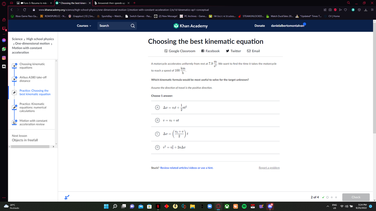 (O)))
D
∞
Xbox Game Pass Ga... R ROMSPURE.CC - N... Grapploct | SS | Sm... SportsBay-Watch... Switch Games - Pas... (2) New Message!
44
Science > High school physics
> One-dimensional motion >
Motion with constant
acceleration
|후
GY
Foro 3: Resuma lo más
x * Choosing the best kinema X b Answered: then speeds up X
www.khanacademy.org/science/high-school-physics/one-dimensional-motion-2/motion-with-constant-acceleration-2/e/1d-kinematics-ap1-conceptual
20°C
Nublado
Choosing kinematic
equations
Airbus A380 take-off
distance
Practice: Choosing the
best kinematic equation
Practice: Kinematic
equations: numerical
calculations
Next lesson
Objects in freefall
Motion with constant
acceleration review
ve
Courses
Search
O
Choosing the best kinematic equation
Google Classroom f Facebook
Choose 1 answer:
Assume the direction of travel is the positive direction.
(в
Khan Academy
km
to reach a speed of 100
h
Which kinematic formula would be most useful to solve for the target unknown?
Ax= vot +
PC Archives - Game... VW Unit 4 Studen...
v = vo + at
Ax =
m
A motorcycle accelerates uniformly from rest at 7.9
We want to find the time it takes the motorcycle
1
at²
vo + v
2
Dv² = v +2aAx
STEAMUNLOCKED...
Twitter
t
Stuck? Review related articles/videos or use a hint.
Donate
Email
Watch DuckTales 20... *Updated* Times T...
danielalbertomontalvan
Report a problem
2 of 4
CV | Home
VOoo
ENG
US
Check
O
5:24 PM
9/25/2022
x
=