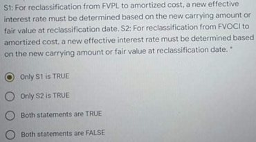 S1: For reclassification from FVPL to amortized cost, a new effective
interest rate must be determined based on the new carrying amount or
fair value at reclassification date. S2: For reclassification from FVOCI to
amortized cost, a new effective interest rate must be determined based
on the new carrying amount or fair value at reclassification date.
Only S1 is TRUE
O Only S2 is TRUE
Both statements are TRUE
Both statements are FALSE
