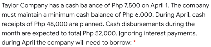 Taylor Company has a cash balance of Php 7,500 on April 1. The company
must maintain a minimum cash balance of Php 6,000. During April, cash
receipts of Php 48,000 are planned. Cash disbursements during the
month are expected to total Php 52,000. Ignoring interest payments,
during April the company will need to borrow: *
