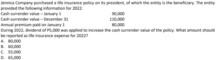 Jennica Company purchased a life insurance policy on its president, of which the entity is the beneficiary. The entity
provided the following information for 2022:
Cash surrender value - January 1
90,000
Cash surrender value – December 31
110,000
80,000
Annual premium paid on January 1
During 2022, dividend of P5,000 was applied to increase the cash surrender value of the policy. What amount should
be reported as life insurance expense for 2022?
A. 80,000
В. 60,000
C. 55,000
D. 65,000
