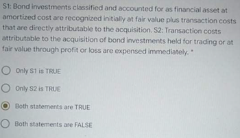 S1: Bond investments classified and accounted for as financial asset at
amortized cost are recognized initially at fair value plus transaction costs
that are directly attributable to the acquisition. S2: Transaction costs
attributable to the acquisition of bond investments held for trading or at
fair value through profit or loss are expensed immediately.
O Only S1 is TRUE
O Only S2 is TRUE
Both statements are TRUE
O Both statements are FALSE
