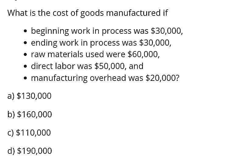 What is the cost of goods manufactured if
beginning work in process was $30,000,
ending work in process was $30,000,
• raw materials used were $60,000,
⚫ direct labor was $50,000, and
manufacturing overhead was $20,000?
a) $130,000
b) $160,000
c) $110,000
d) $190,000