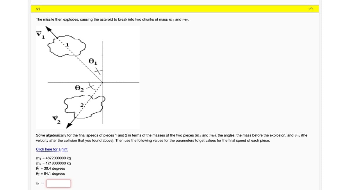 v1
The missile then explodes, causing the asteroid to break into two chunks of mass m1 and m2.
O2
Solve algebraically for the final speeds of pieces 1 and 2 in terms of the masses of the two pieces (m1 and m2), the angles, the mass before the explosion, and vf x (the
velocity after the collision that you found above). Then use the following values for the parameters to get values for the final speed of each piece:
Click here for a hint
m1 = 4872000000 kg
m2 = 1218000000 kg
01 = 30.4 degrees
02 = 64.1 degrees
v1 =
