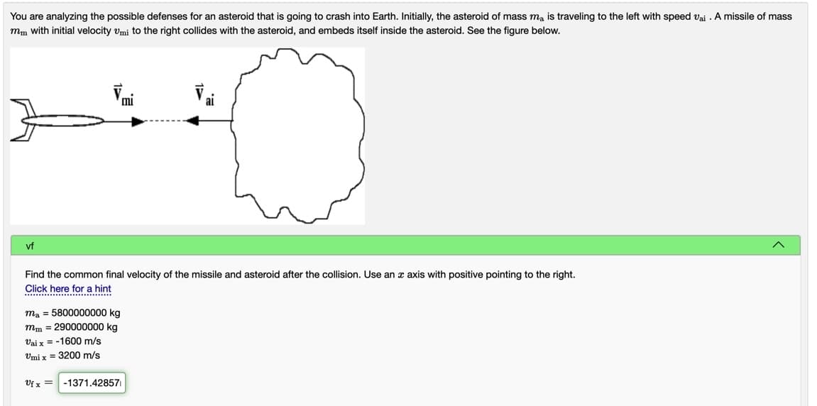 You are analyzing the possible defenses for an asteroid that is going to crash into Earth. Initially, the asteroid of mass ma is traveling to the left with speed vai . A missile of mass
mm with initial velocity vmi to the right collides with the asteroid, and embeds itself inside the asteroid. See the figure below.
mi
ai
vf
Find the common final velocity of the missile and asteroid after the collision. Use an x axis with positive pointing to the right.
Click here for a hint
.. . ....
ma = 5800000000 kg
mm = 290000000 kg
Vai x = -1600 m/s
Umi x = 3200 m/s
Vf x =
-1371.42857
