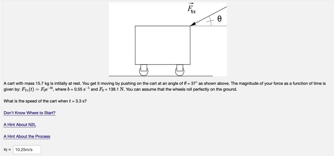 A cart with mass 15.7 kg is intitally at rest. You get it moving by pushing on the cart at an angle of 0 = 37° as shown above. The magnitude of your force as a function of time is
given by: Fyc(t) = Foe-bt, where b = 0.55 s-1 and Fo = 138.1 N. You can assume that the wheels roll perfectly on the ground.
What is the speed of the cart when t = 3.3 s?
Don't Know Where to Start?
...
A Hint About N2L
A Hint About the Proces
...... ........................
Vf =
10.25m/s
