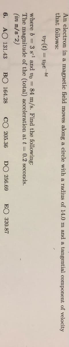An electron in a magnetic field moves along a circle with a radius of 14.0 m and a tangential component of velocity
that follows:
-bt
vr (t) =
= vọe
where b = 3 s-1 and vo = 84 m/s. Find the following:
The magnitude of the (total) acceleration at t = 0.2 seconds.
(in m/s 2)
6.
AO 131.43
BỘ 164.28
CO 205.36
DO 256.69
EO 320.87
