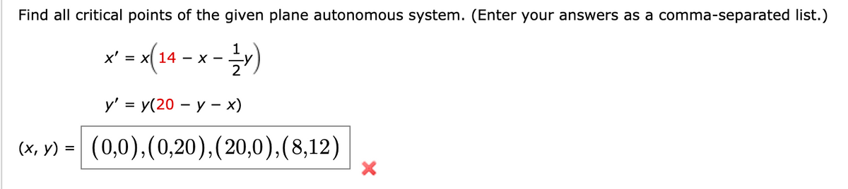 Find all critical points of the given plane autonomous system. (Enter your answers as a comma-separated list.)
x²-x(24-x-²x)
x' = x 14 - x -
y' = y(20 - y - x)
(x, y) = (0,0), (0,20), (20,0), (8,12)
X