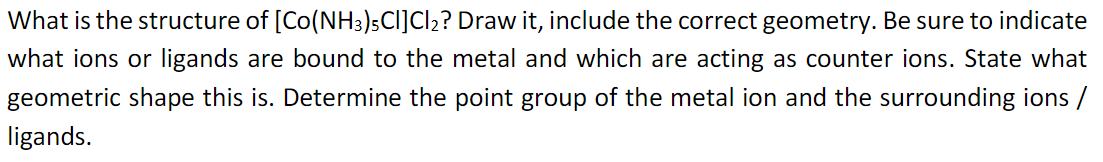 What is the structure of [Co(NH3)5Cl]Cl₂? Draw it, include the correct geometry. Be sure to indicate
what ions or ligands are bound to the metal and which are acting as counter ions. State what
geometric shape this is. Determine the point group of the metal ion and the surrounding ions /
ligands.