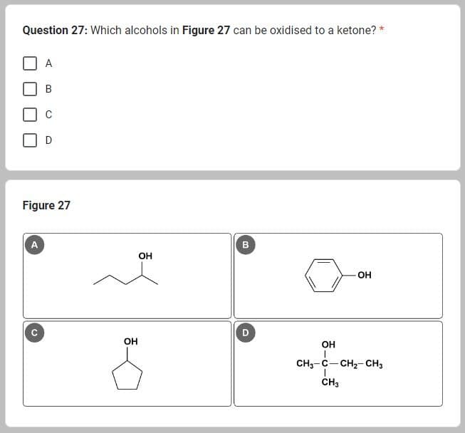 Question 27: Which alcohols in Figure 27 can be oxidised to a ketone? *
A
A
D
Figure 27
OH
OH
В
00
D
OH
OH
CH3-C-CH₂-CH3
I
CH3