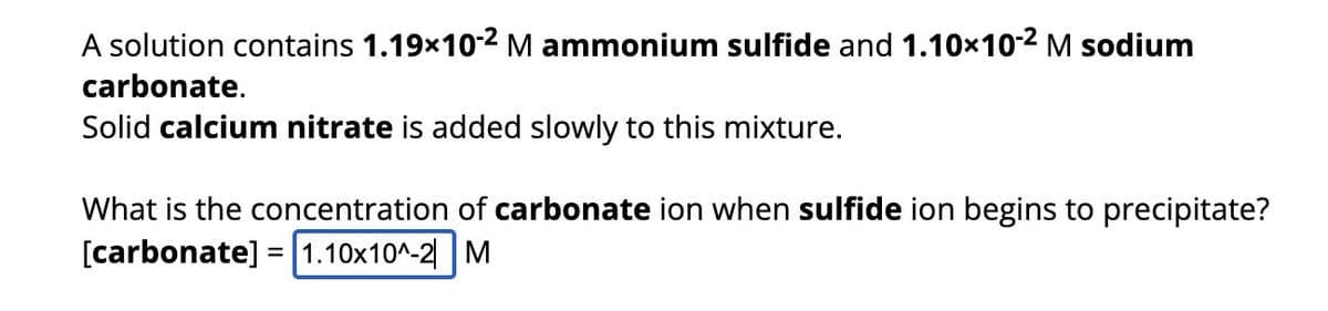 A solution contains 1.19×10-² M ammonium sulfide and 1.10×10-² M sodium
carbonate.
Solid calcium nitrate is added slowly to this mixture.
What is the concentration carbonate ion when sulfide ion begins to precipitate?
[carbonate]
1.10x10^-2 M
=