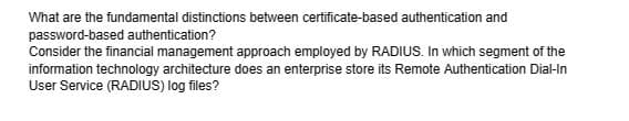 What are the fundamental distinctions between certificate-based authentication and
password-based authentication?
Consider the financial management approach employed by RADIUS. In which segment of the
information technology architecture does an enterprise store its Remote Authentication Dial-In
User Service (RADIUS) log files?