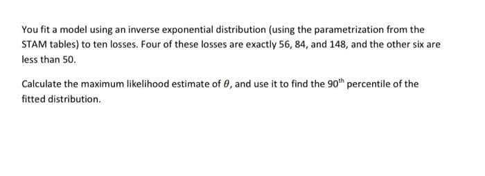 You fit a model using an inverse exponential distribution (using the parametrization from the
STAM tables) to ten losses. Four of these losses are exactly 56, 84, and 148, and the other six are
less than 50.
Calculate the maximum likelihood estimate of 0, and use it to find the 90th percentile of the
fitted distribution.
