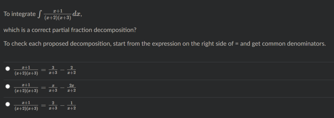 To integrate J (#+2)(z+3)
I+1
dx,
which is a correct partial fraction decomposition?
To check each proposed decomposition, start from the expression on the right side of = and get common denominators.
I+1
2
(I+2)(x+3)
I+3
z+2
I+1
%3D
(T+2)(x+3)
I+3
I+2
I+1
1
%3D
(I+2)(z+3)
I+3
I+2
