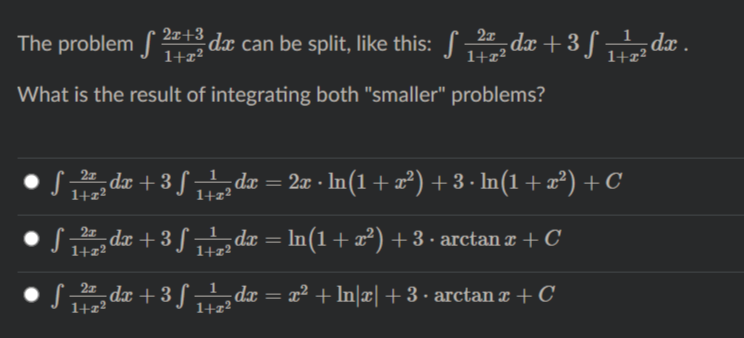 The problem S dæ can be split, like this: S da + 3 ƒ da .
dx .
1+z²
1+z²
What is the result of integrating both "smaller" problems?
dx + 3 § „dx = 2x · In(1+x²) + 3 .
· In(1 + æ²) + C
1+z²
1+z²
S dr + 3 S dr = In(1+x²) + 3 • arctan ¤ + C
1+z²
1+z2
S dæ + 3 S „ de = x² + In|¤| +3· arctan ¤ + C
dx = x² + ln|¤|+3• arctan x + C
1+z²
