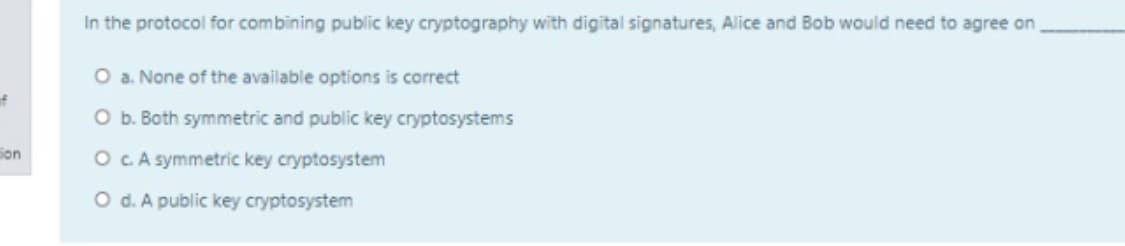 In the protocol for combining public key cryptography with digital signatures, Alice and Bob would need to agree on
O a. None of the available options is correct
f
O b. Both symmetric and public key cryptosystems
Son
O CA symmetric key cryptosystem
O d. A public key cryptosystem
