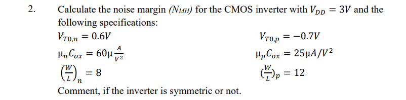 2.
Calculate the noise margin (NMH) for the CMOS inverter with Vpp = 3V and the
following specifications:
Vro.n = 0.6V
Vro,p
= -0.7V
Hn Cox = 60µ
HpCox = 25µA/V²
= 8
= 12
Comment, if the inverter is symmetric or not.
