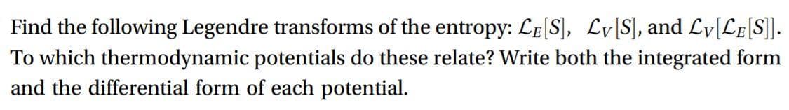 Find the following Legendre transforms of the entropy: LE[S], Lv[S], and Ly[Le[S]].
To which thermodynamic potentials do these relate? Write both the integrated form
and the differential form of each potential.

