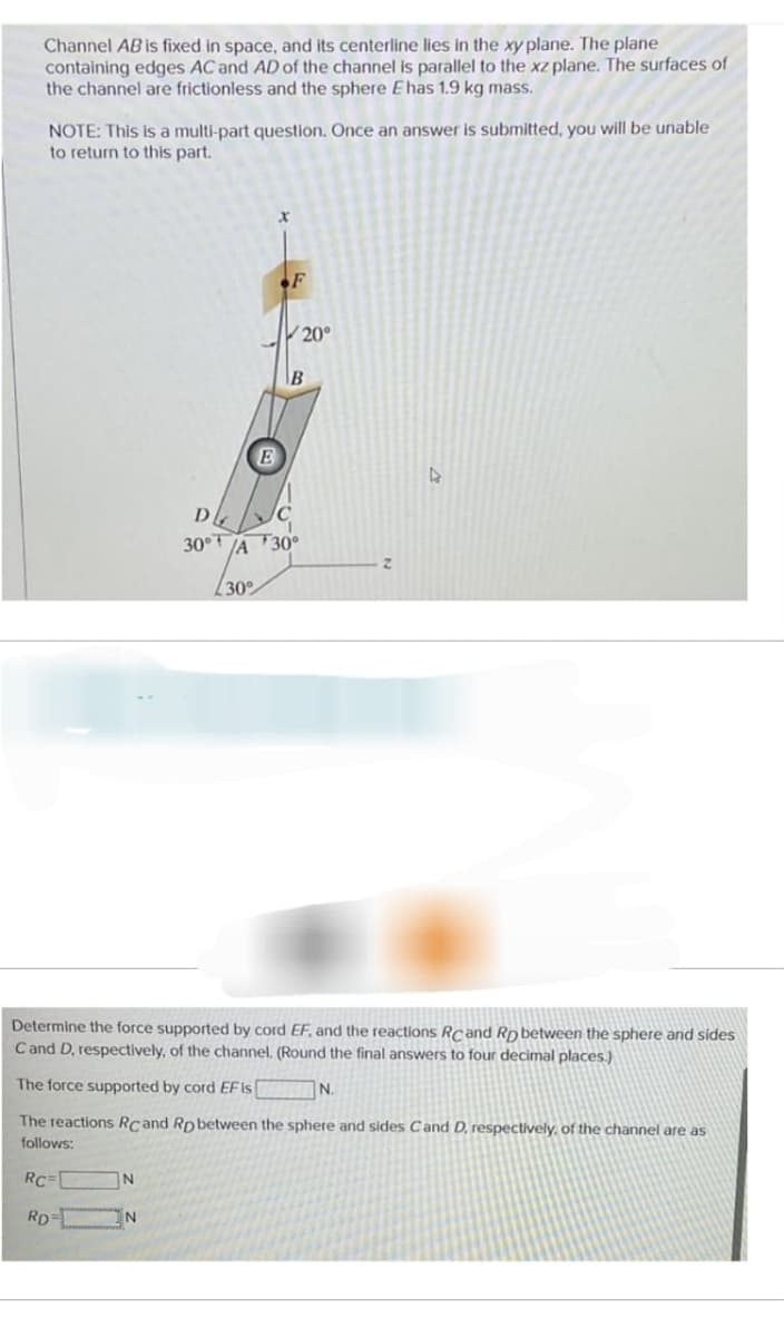 Channel AB is fixed in space, and its centerline lies in the xy plane. The plane
containing edges AC and AD of the channel is parallel to the xz plane. The surfaces of
the channel are frictionless and the sphere E has 1.9 kg mass.
NOTE: This is a multi-part question. Once an answer is submitted, you will be unable
to return to this part.
N
N
E
30°
x
F
20°
B
ᎠᏓ C
30°/A 30°
Determine the force supported by cord EF, and the reactions RC and RD between the sphere and sides
C and D, respectively, of the channel. (Round the final answers to four decimal places.)
The force supported by cord EF is
The reactions RC and Rp between the sphere and sides Cand D. respectively, of the channel are as
follows:
RC=
RD=
z
N.
4