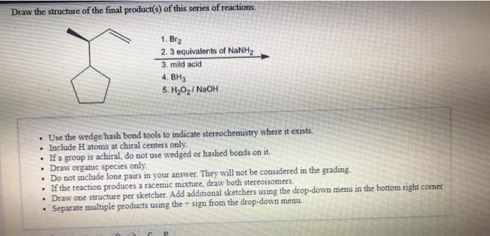 Draw the structure of the final product(s) of this series of reactions.
1. Brz
2. 3 equivalents of NANH2
3. mild acid
4. BH3
5. H,O2/ NaOH
• Use the wedge hash bond tools to indicate stereochemistry where it exists.
Include H atoms at chiral centers only.
• If a group is achiral, do not use wedged or hashed bonds on it.
• Draw organic species only.
• Do not include lone pairs in your answer. They will not be considered in the grading.
If the reaction produces a racemic mixture, draw both stereoisomers.
Draw one structure per sketcher. Add additional sketchers using the drop-down menu in the bottom right corner.
Separate multiple products using the - sign from the drop-down menu.
