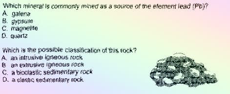 Which minerat is commonty mined äs 8 soirce of the efement iead (Ptj?
A. gaiene
绿,與
C. magnetite
O. guartz
Which is the posskie ciassitication of this rock?
A. an intrusive igneous uck
8 anetrusive igneus ock
C. a bioclasic sedimentary rock
0. aslesto edmentary ock
