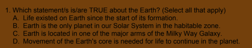 1. Which statement/s is/are TRUE about the Earth? (Select all that apply)
A. Life existed on Earth since the start of its formation.
B. Earth is the only planet in our Solar System in the habitable zone.
C. Earth is located in one of the major arms of the Milky Way Galaxy.
D. Movement of the Earth's core is needed for life to continue in the planet.
