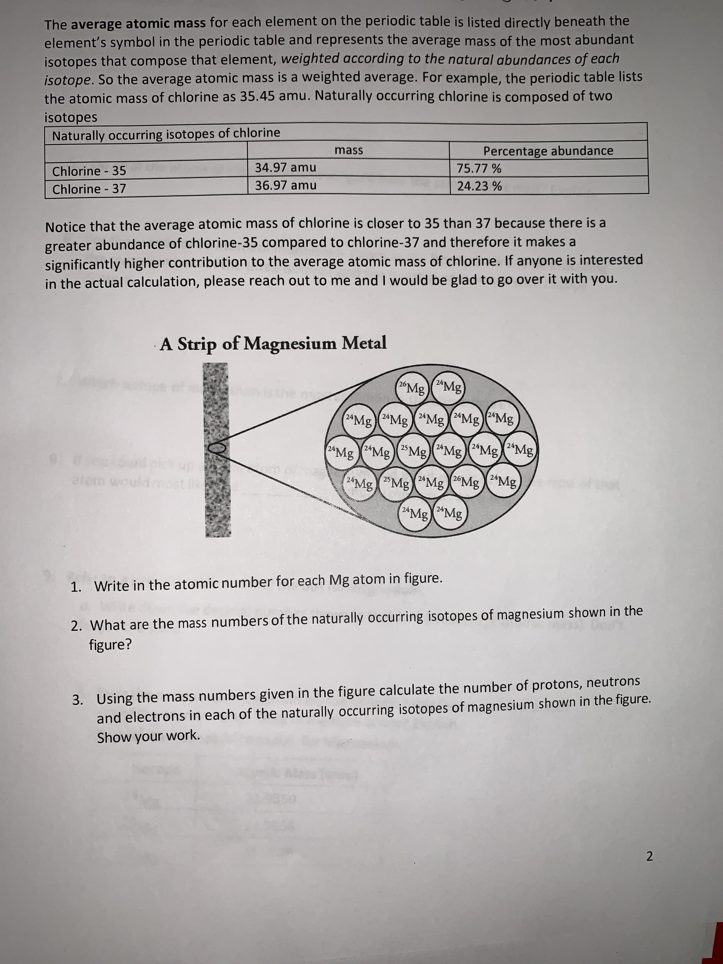 1. Write in the atomic number for each Mg atom in figure.
2. What are the mass numbers of the naturally occurring isotopes of magnesium shown in the
figure?
3. Using the mass numbers given in the figure calculate the number of protons, neutrons
and electrons in each of the naturally occurring isotopes of magnesium shown in the figure.
Show your work.
