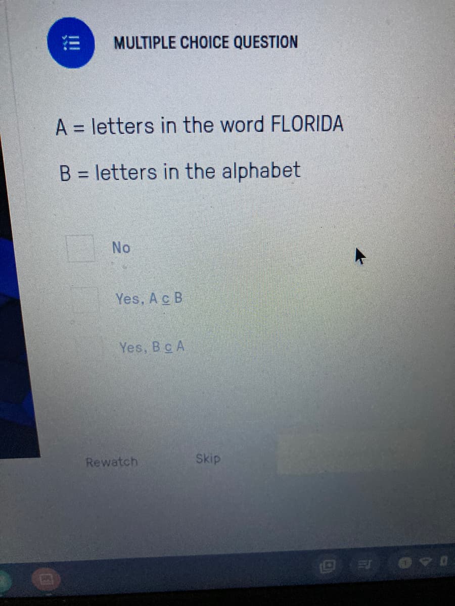 MULTIPLE CHOICE QUESTION
A = letters in the word FLORIDA
B = letters in the alphabet
%3D
No
Yes, Ac B.
Yes, Bc A
Rewatch
Skip
ii
