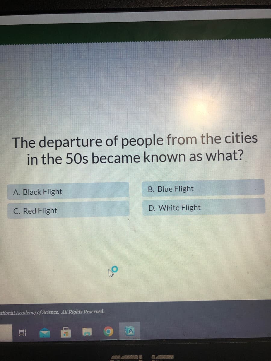 The departure of people from the cities
in the 50s became known as what?
A. Black Flight
B. Blue Flight
C. Red Flight
D. White Flight
ational Academy of Science. All Rights Reserved.
