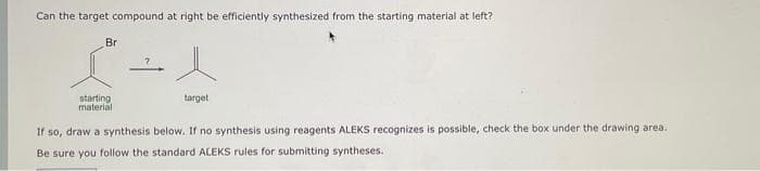 Can the target compound at right be efficiently synthesized from the starting material at left?
Br
starting
material
target
If so, draw a synthesis below. If no synthesis using reagents ALEKS recognizes is possible, check the box under the drawing area.
Be sure you follow the standard ALEKS rules for submitting syntheses.