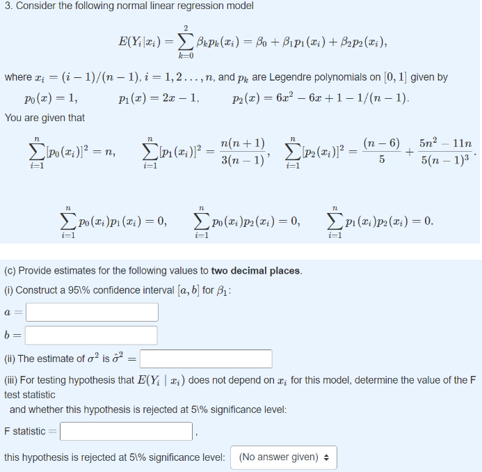 3. Consider the following normal linear regression model
where x₂ = (i-1)/(n − 1), i = 1, 2.….., n, and på are Legendre polynomials on [0, 1] given by
Po(x) = 1,
P₁(x) = 2x 1,
P2(x) = 6x² - 6x +1 -1/(n-1).
You are given that
Σ\Po(x;)]²
i=1
a =
E(Yixi)=Bkpk (xi) = ßo + B₁p₁ (xi) + B2p2(xi),
= n₂
22
k=0
Σ\pa(i)]2
i=1
n
ΣPo (xi)P₁ (xi) = 0,
=
n(n+1)
3(n − 1)'
n
EP₂(x)]²=
i=1
n
ΣPo (xi)p2 (xi) = 0,
i=1
(c) Provide estimates for the following values to two decimal places.
(i) Construct a 951% confidence interval [a, b] for 3₁:
=
(n-6)
5
5n²-11n
5(n-1)³
n
ΣP₁ (xi)p2 (xi) = 0.
(12)
i=1
b=
(ii) The estimate of o² is o²
(iii) For testing hypothesis that E(Y₁ | x;) does not depend on x for this model, determine the value of the F
test statistic
and whether this hypothesis is rejected at 51% significance level:
F statistic =
this hypothesis is rejected at 51% significance level: (No answer given) +