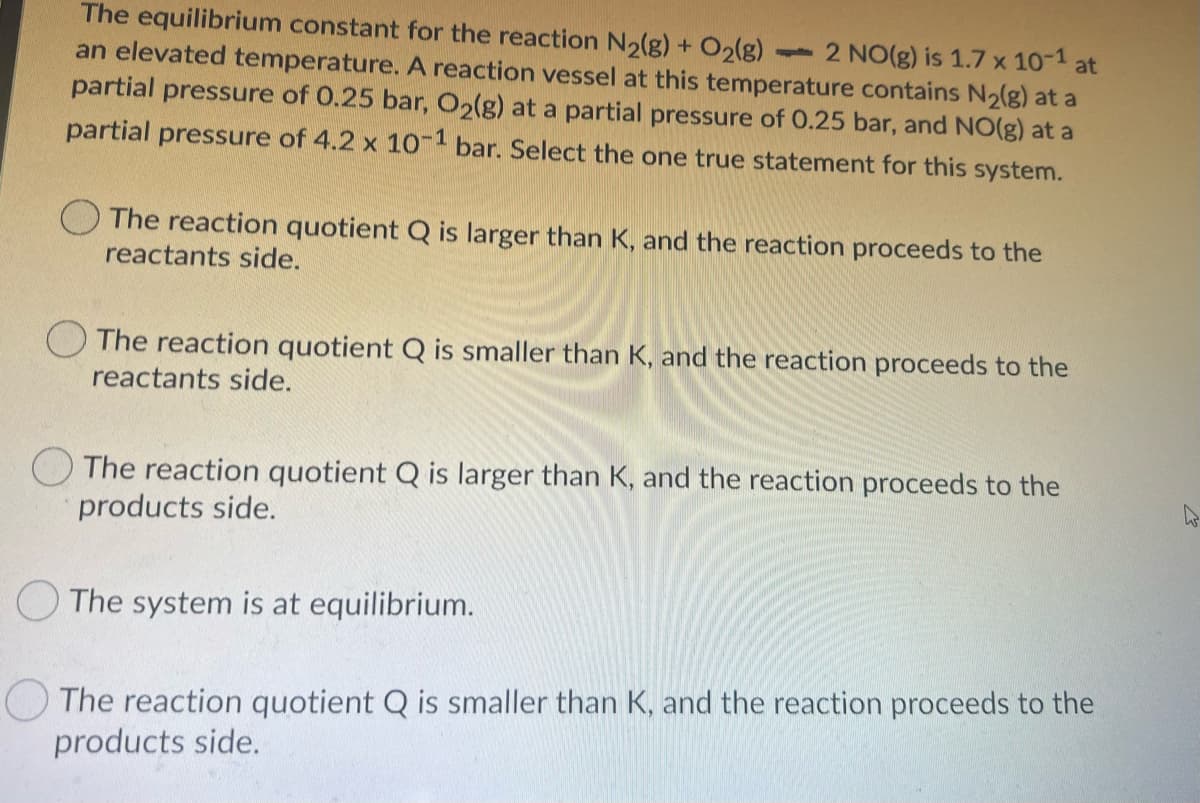 The equilibrium constant for the reaction N2(g) + O2(g)
an elevated temperature. A reaction vessel at this temperature contains N2(g) at a
partial pressure of 0.25 bar, O2(g) at a partial pressure of 0.25 bar, and NO(g) at a
- 2 NO(g) is 1.7 x 10-1 at
partial pressure of 4.2 x 10- bar. Select the one true statement for this system.
The reaction quotient Q is larger than K, and the reaction proceeds to the
reactants side.
O The reaction quotient Q is smaller than K, and the reaction proceeds to the
reactants side.
The reaction quotient Q is larger than K, and the reaction proceeds to the
products side.
O The system is at equilibrium.
The reaction quotient Q is smaller than K, and the reaction proceeds to the
products side.
