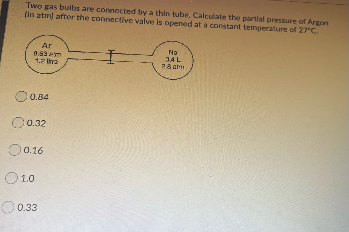 gas
(in atm) after the connective valve is opened at a constant temperature of 27°C.
Two
bulbs
are connected by a thin tube. Calculate the partial pressure of Argon
Ar
Ne
3.4 L
2.8 atm
0.63 atm
1.2 litre
O 0.84
O 0.32
0.16
O 1.0
0.33
