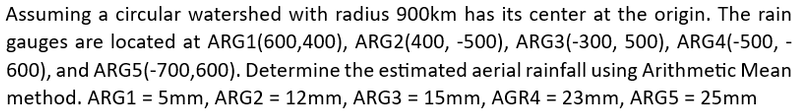 Assuming a circular watershed with radius 900km has its center at the origin. The rain
gauges are located at ARG1(600,400), ARG2(400, -500), ARG3(-300, 500), ARG4(-500, -
600), and ARG5(-700,600). Determine the estimated aerial rainfall using Arithmetic Mean
method. ARG1 = 5mm, ARG2 = 12mm, ARG3 = 15mm, AGR4 = 23mm, ARG5 = 25mm