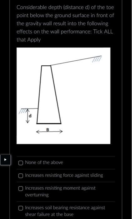 Considerable depth (distance d) of the toe
point below the ground surface in front of
the gravity wall result into the following
effects on the wall performance: Tick ALL
that Apply
None of the above
Increases resisting force against sliding
O Increases resisting moment against
overturning
Increases soil bearing resistance against
shear failure at the base