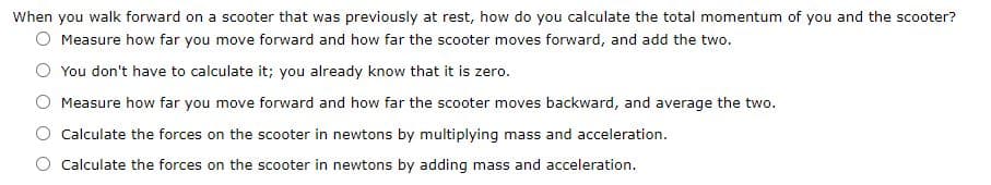 When you walk forward on a scooter that was previously at rest, how do you calculate the total momentum of you and the scooter?
O Measure how far you move forward and how far the scooter moves forward, and add the two.
You don't have to calculate it; you already know that it is zero.
Measure how far you move forward and how far the scooter moves backward, and average the two.
Calculate the forces on the scooter in newtons by multiplying mass and acceleration.
Calculate the forces on the scooter in newtons by adding mass and acceleration.
