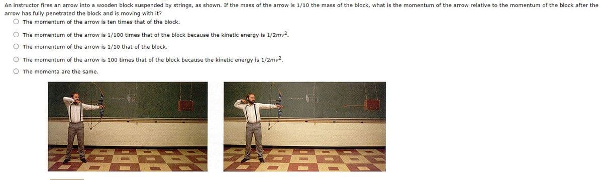 An instructor fires an arrow into a wooden block suspended by strings, as shown. If the mass of the arrow is 1/10 the mass of the block, what is the momentum of the arrow relative to the momentum of the block after the
arrow has fully penetrated the block and is moving with it?
O The momentum of the arrow is ten times that of the block.
O The momentum of the arrow is 1/100 times that of the block because the kinetic energy is 1/2mv2.
O The momentum of the arrow is 1/10 that of the block.
O The momentum of the arrow is 100 times that of the block because the kinetic energy is 1/2mv2.
O The momenta are the same.
