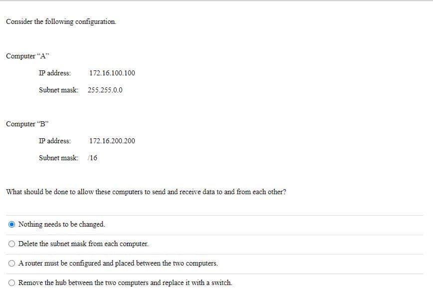 Consider the following configuration.
Computer “A"
IP address:
172.16.100.100
Subnet mask: 255.255.0.0
Computer "B"
IP address:
172.16.200.200
Subnet mask: /16
What should be done to allow these computers to send and receive data to and from each other?
Nothing needs to be changed.
Delete the subnet mask from each computer.
O A router must be configured and placed between the two computers.
Remove the hub between the two computers and replace it with a switch.
