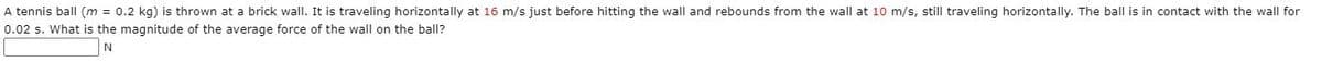 A tennis ball (m = 0.2 kg) is thrown at a brick wall. It is traveling horizontally at 16 m/s just before hitting the wall and rebounds from the wall at 10 m/s, still traveling horizontally. The ball is in contact with the wall for
0.02 s. What is the magnitude of the average force of the wall on the ball?
