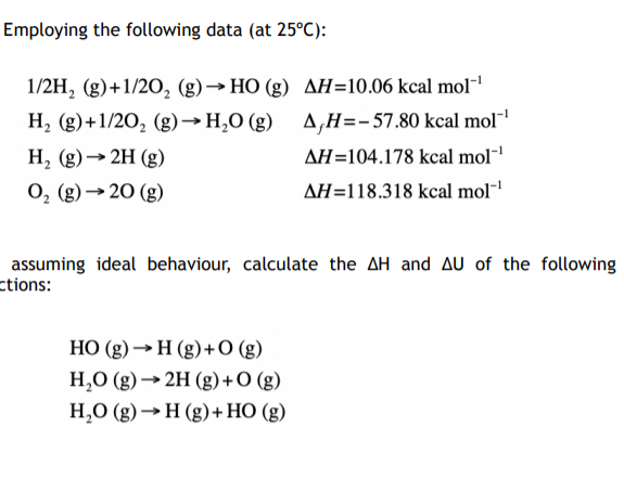 Employing the following data (at 25°C):
1/2H, (g)+1/20, (g)→ HO (g) AH=10.06 kcal mol"1
A,H=-57.80 kcal mol"
H, (g)+1/20, (g)→H,O (g)
H, (g)→ 2H (g)
AH=104.178 kcal mol-
0, (g) →20 (g)
AH=118.318 kcal mol-
assuming ideal behaviour, calculate the AH and AU of the following
ctions:
HO (g) →H (g)+O (g)
H,0 (g) → 2H (g) +O (g)
H,0 (g) →H (g)+HO (g)
