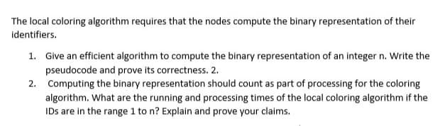 The local coloring algorithm requires that the nodes compute the binary representation of their
identifiers.
1. Give an efficient algorithm to compute the binary representation of an integer n. Write the
pseudocode and prove its correctness. 2.
2. Computing the binary representation should count as part of processing for the coloring
algorithm. What are the running and processing times of the local coloring algorithm if the
IDs are in the range 1 to n? Explain and prove your claims.
