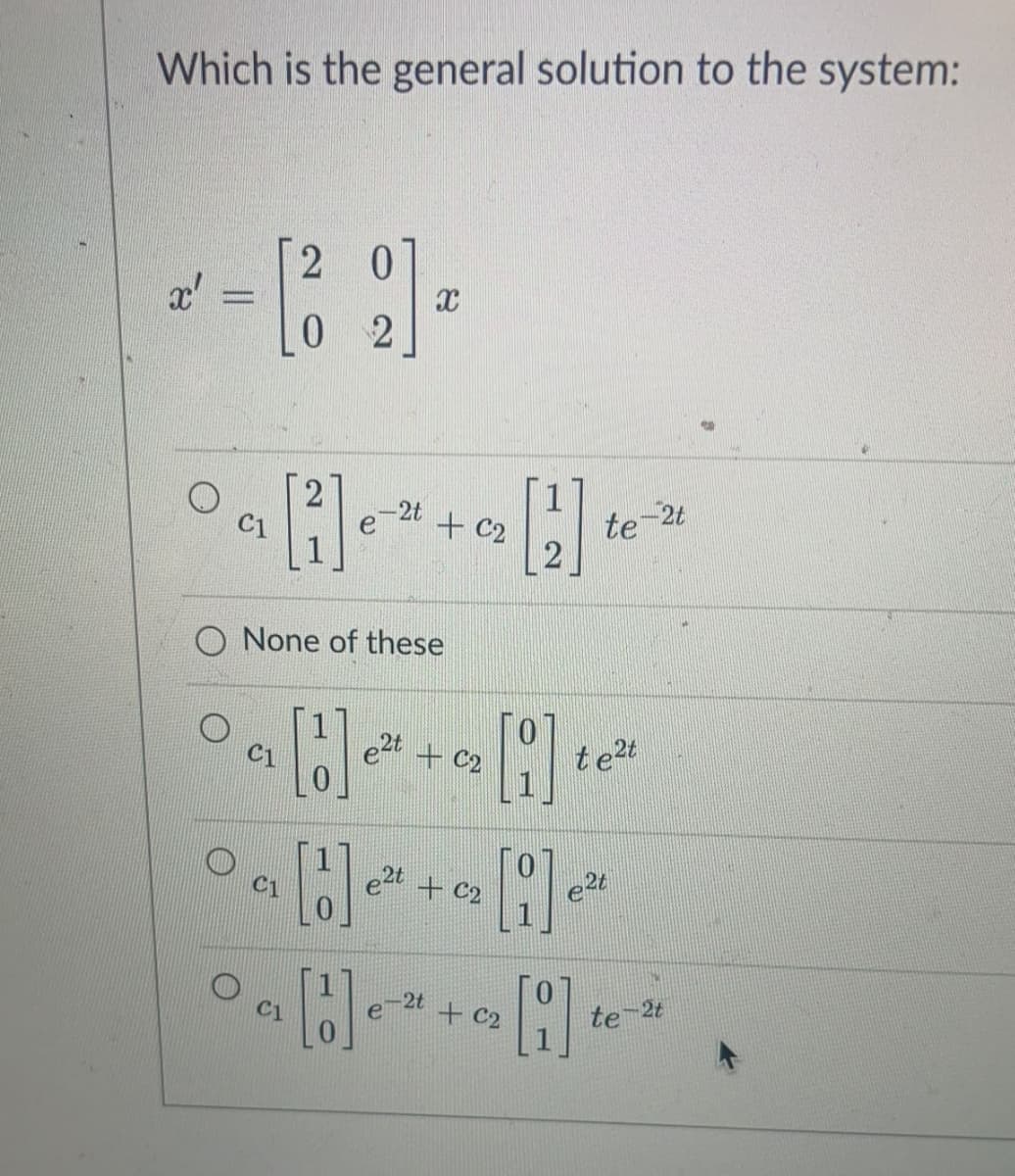 Which is the general solution to the system:
2
x'
-2t
C1
+ C2
te 2t
O None of these
e2t + c2
te2t
C1
e2t + C2
e2t
C1
2t
e
+ C2
te
2t
C1
||
