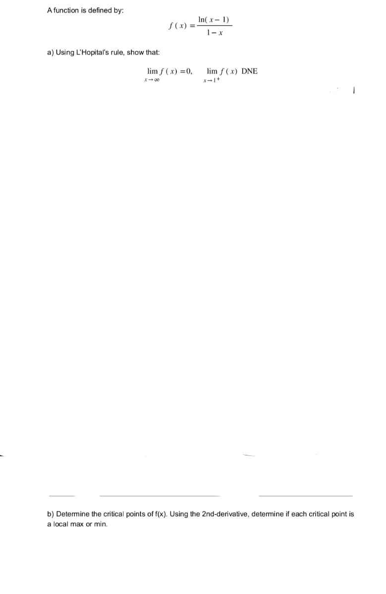 A function is defined by:
In( x- 1)
f (x) =
1-x
a) Using L'Hopital's rule, show that:
lim f ( x) =0,
lim f (x) DNE
b) Determine the critical points of f(x). Using the 2nd-derivative, determine if each critical point is
a local max or min.

