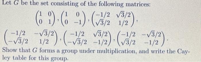 Let G be the set consisting of the following matrices:
-1/2 v3/2
V3/2 1/2
( )()(器9).
-1/2
V3/2)
-1/2
1/2
V3/2)
-
-V3/2
1/:
V3/2 -1/2
Show that G forms a group under multiplication, and write the Cay-
ley table for this group.
