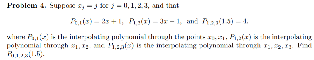 Problem 4. Suppose x; = j for j = 0,1,2,3, and that
Ро,1 (х) %3D 2. + 1, Рі,2(х) — За — 1, and P,2,3(1.5) — 4.
where Po,1(x) is the interpolating polynomial through the points ro, x1, P1,2(x) is the interpolating
polynomial through x1, x2, and P1,2,3(x) is the interpolating polynomial through x1, x2, X3. Find
Ро, 12,3(1.5).
