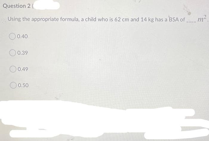 Question 2 (
Using the appropriate formula, a child who is 62 cm and 14 kg has a BSA of m²
O0.40
O 0.39
O0.49
O 0.50
