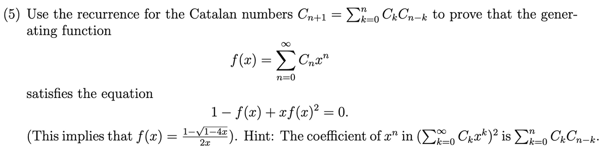 (5) Use the recurrence for the Catalan numbers Cn+1 = D-0 CkCn-k to prove that the gener-
ating function
k=0
f (x) = Cn.a"
Σο
n=0
satisfies the equation
1- f(x) + xf(x)² = 0.
(This implies that f(x) = 1-V1-4). Hint: The coefficient of x" in ( , Chrk)² is E-, ChCn-k-
k=0
k=0
