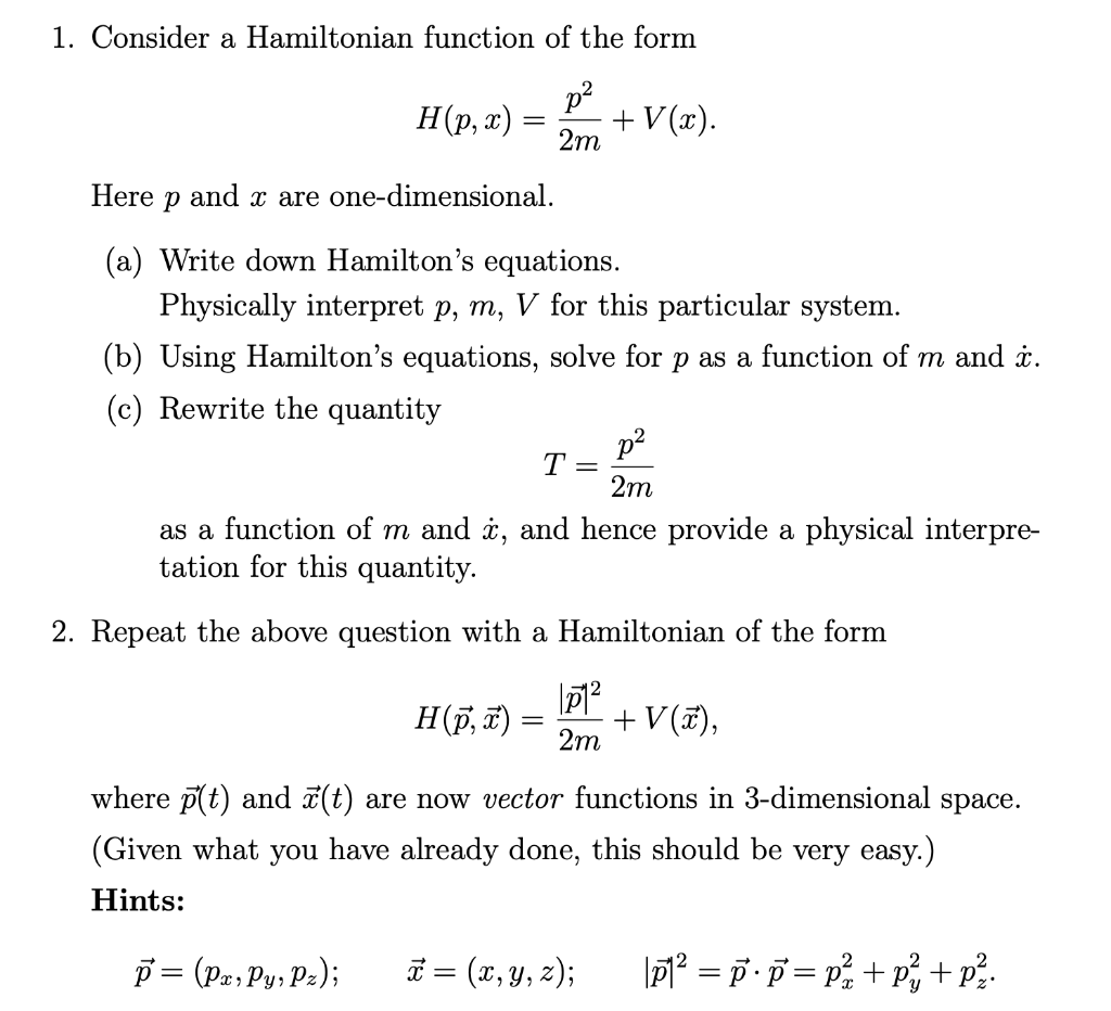 1. Consider a Hamiltonian function of the form
p2
H(p, x)
+ V(τ).
2m
Here p and x are one-dimensional.
(a) Write down Hamilton's equations.
Physically interpret p, m, V for this particular system.
(b) Using Hamilton's equations, solve for p as a function of m and i.
(c) Rewrite the quantity
p2
T=
2m
as a function of m and i, and hence provide a physical interpre-
tation for this quantity.
2. Repeat the above question with a Hamiltonian of the form
H(p, T) =
+ V(7),
2m
where p(t) and 7(t) are now vector functions in 3-dimensional space.
(Given what you have already done, this should be very easy.)
Hints:
p = (Pa, Py, Pz);
Ë = (x, y, z);
7² = p·p = p + p, + p?.
